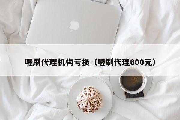 喔刷代理机构亏损（喔刷代理600元）