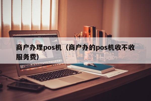 商户办理pos机（商户办的pos机收不收服务费）