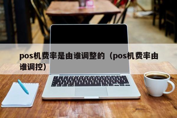 pos机费率是由谁调整的（pos机费率由谁调控）