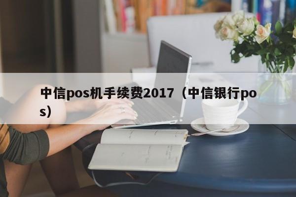 中信pos机手续费2017（中信银行pos）