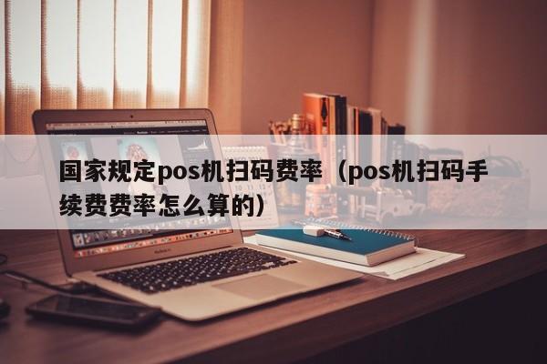 国家规定pos机扫码费率（pos机扫码手续费费率怎么算的）