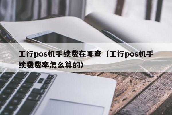 工行pos机手续费在哪查（工行pos机手续费费率怎么算的）