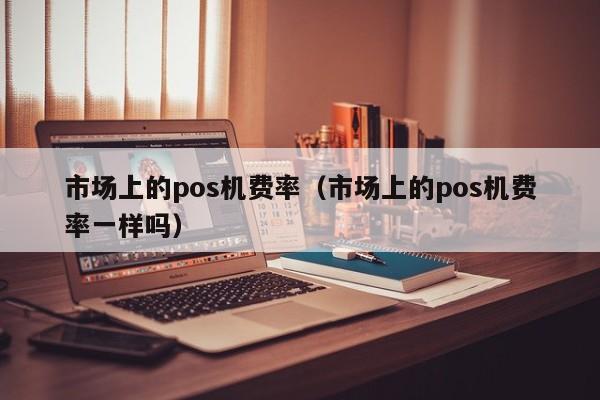 市场上的pos机费率（市场上的pos机费率一样吗）
