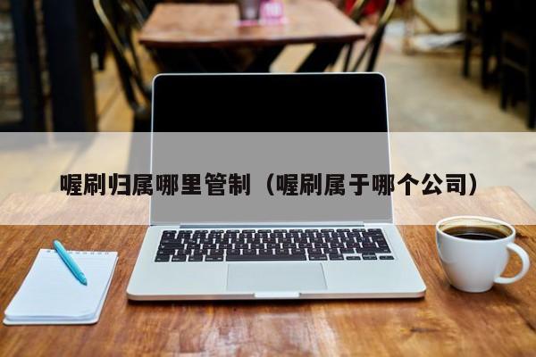 喔刷归属哪里管制（喔刷属于哪个公司）